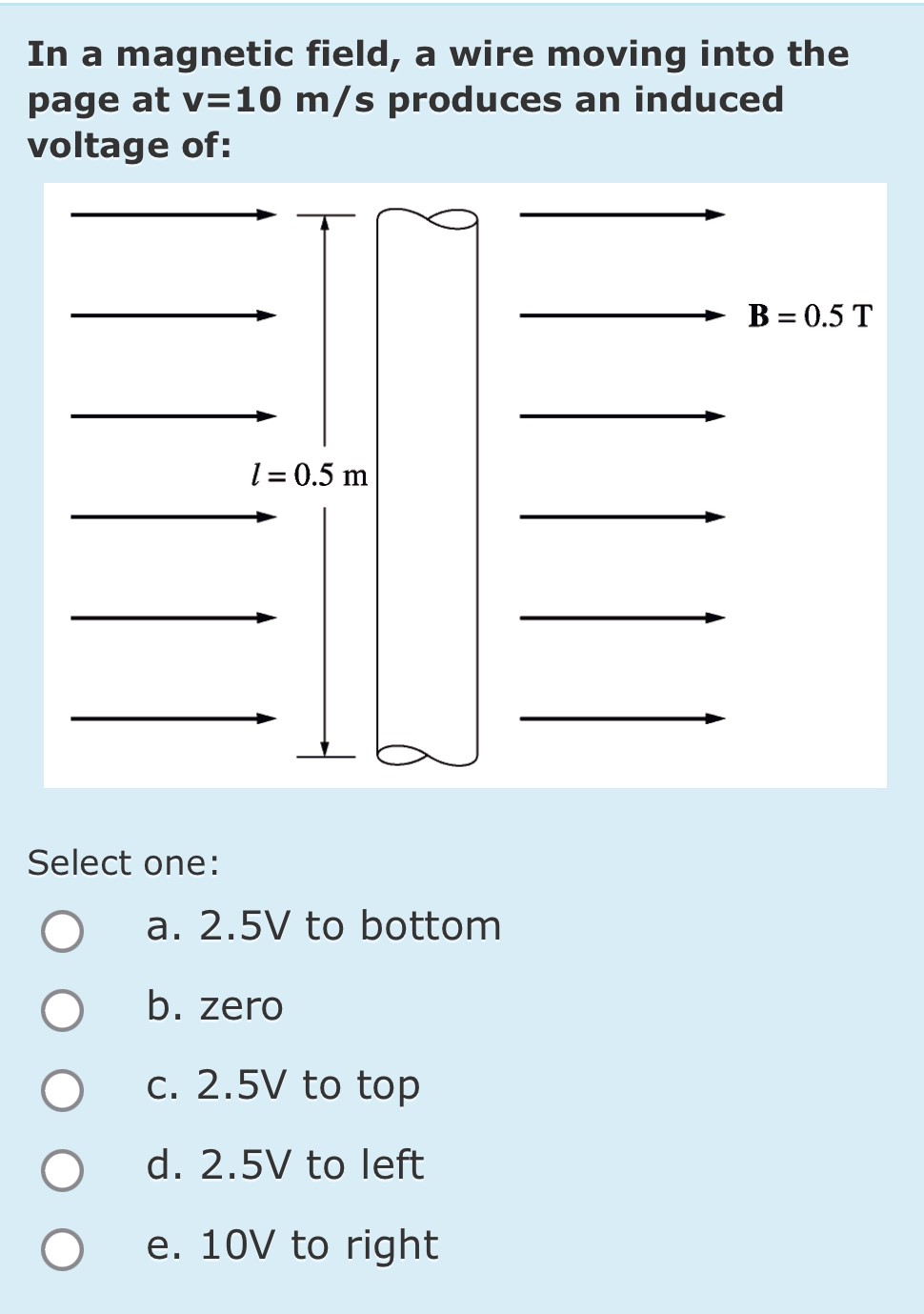 In a magnetic field, a wire moving into the page at v = 10 m/s produces an induced voltage of: Select one: a. 2.5 V to bottom b. zero c. 2.5 V to top d. 2.5 V to left e. 10 V to right