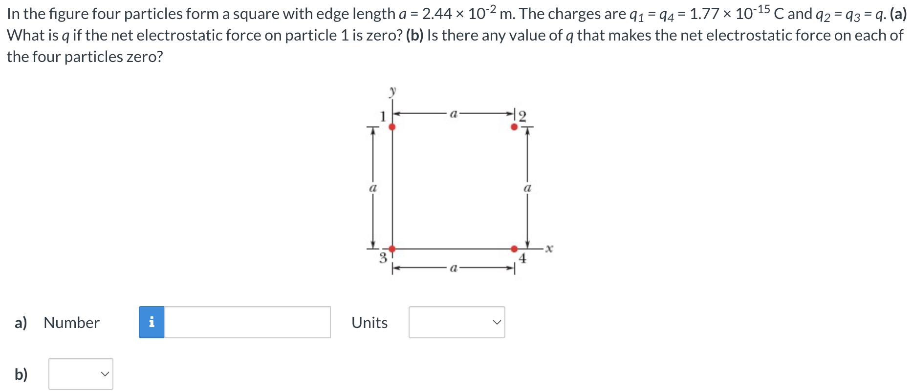 In the figure four particles form a square with edge length a = 2.44×10−2 m. The charges are q1 = q4 = 1.77×10−15 C and q2 = q3 = q. (a) What is q if the net electrostatic force on particle 1 is zero? (b) Is there any value of q that makes the net electrostatic force on each of the four particles zero? a) Number Units b)