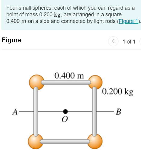 Four small spheres, each of which you can regard as a point of mass 0.200 kg, are arranged in a square 0.400 m on a side and connected by light rods (Figure 1) Figure 1 of 1 Part A Find the moment of inertia of the system about an axis through the center of the square, perpendicular to its plane (an axis through point O in the figure). Express your answer in kilogram meters squared. I = kg⋅m2 Submit Request Answer Part B Find the moment of inertia of the system about an axis bisecting two opposite sides of the square (an axis along the line AB in the figure). Express your answer in kilogram meters squared. I = kg⋅m2 Part C Find the moment of inertia of the system about an axis that passes through the centers of the upper left and lower right spheres and through point O. Express your answer in kilogram meters squared. I = kg⋅m2