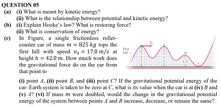 QUESTION 05 (a) (i) What is meant by kinetic energy? (ii) What is the relationship between potential and kinetic energy? (b) (i) Explain Hooke's law? What is restoring force? (ii) What is conservation of energy? (c) In Figure, a single frictionless rollercoaster car of mass m = 825 kg tops the first hill with speed v0 = 17.0 m/s at height h = 42.0 m. How much work does the gravitational force do on the car from that point to (i) point A, (ii) point B, and (iii) point C ? If the gravitational potential energy of the car-Earth system is taken to be zero at C, what is its value when the car is at (iv) B and (v) A? (vi) If mass m were doubled, would the change in the gravitational potential energy of the system between points A and B increase, decrease, or remain the same?