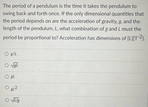 The period of a pendulum is the time it takes the pendulum to swing back and forth once. If the only dimensional quantities that the period depends on are the acceleration of gravity, g, and the length of the pendulum, L, what combination of g and L must the period be proportional to? Acceleration has dimensions of [L][T−2]. g/L gL gL gL2 L/g 