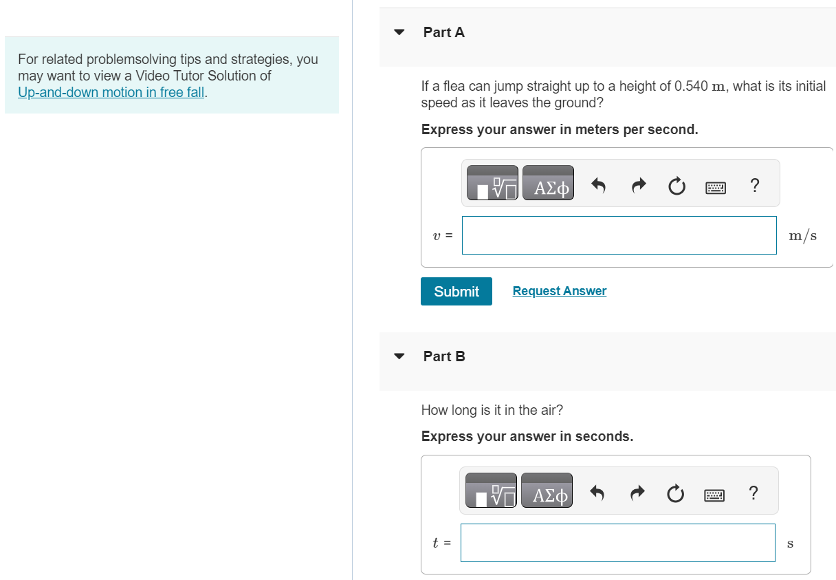 For related problemsolving tips and strategies, you may want to view a Video Tutor Solution of Up-and-down motion in free fall. Part A If a flea can jump straight up to a height of 0.540 m, what is its initial speed as it leaves the ground? Express your answer in meters per second. Submit Request Answer Part B How long is it in the air? Express your answer in seconds. t = s