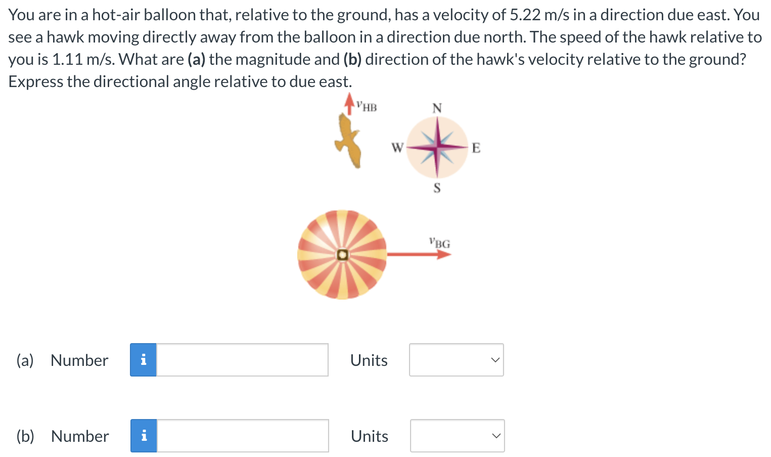 You are in a hot-air balloon that, relative to the ground, has a velocity of 5.22 m/s in a direction due east. You see a hawk moving directly away from the balloon in a direction due north. The speed of the hawk relative to you is 1.11 m/s. What are (a) the magnitude and (b) direction of the hawk's velocity relative to the ground? Express the directional angle relative to due east. (a) Number Units (b) Number Units