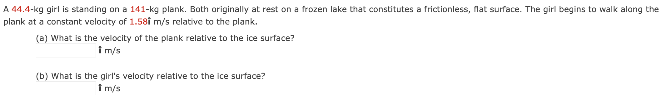 A 44.4−kg girl is standing on a 141-kg plank. Both originally at rest on a frozen lake that constitutes a frictionless, flat surface. The girl begins to walk along the plank at a constant velocity of 1.58 im/s relative to the plank. (a) What is the velocity of the plank relative to the ice surface? î m/s (b) What is the girl's velocity relative to the ice surface? i^ m/s