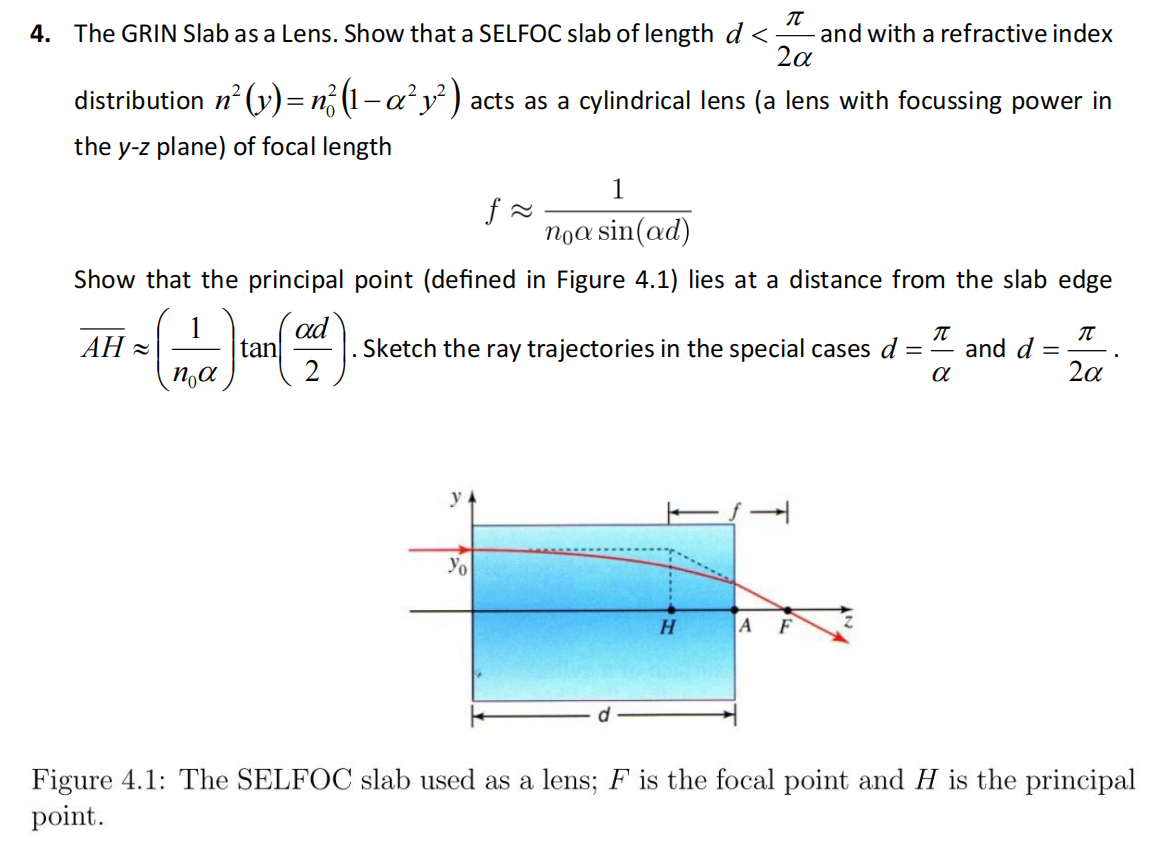 4. The GRIN Slab as a Lens. Show that a SELFOC slab of length d < π/2α and with a refractive index distribution n^2(y) = n0^2(1 – α^2y^2) acts as a cylindrical lens (a lens with focussing power in the y-z plane) of focal length f ≈ 1/n0α sin(αd) Show that the principal point (defined in Figure 4.1) lies at a distance from the slab edge AH ≈ (1/n0α) tan(αd/2). Sketch the ray trajectories in the special cases d = π α and d = π/2α. Figure 4.1: The SELFOC slab used as a lens; F is the focal point and H is the principal point.