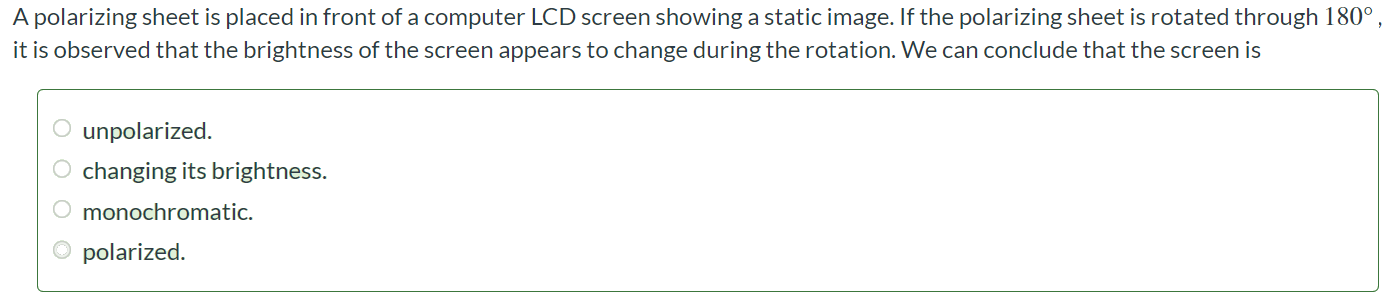 A polarizing sheet is placed in front of a computer LCD screen showing a static image. If the polarizing sheet is rotated through 180∘ , it is observed that the brightness of the screen appears to change during the rotation. We can conclude that the screen is unpolarized. changing its brightness. monochromatic. polarized.