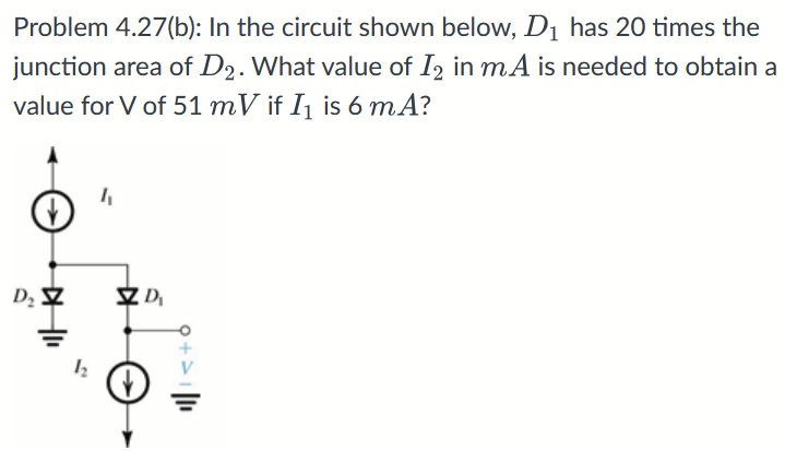 Problem 4.27(b): In the circuit shown below, D1 has 20 times the junction area of D2. What value of I2 in mA is needed to obtain a value for V of 51 mV if I1 is 6 mA?