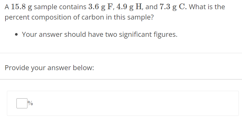 A 15.8 g sample contains 3.6 g F, 4.9 g H, and 7.3 g C. What is the percent composition of carbon in this sample? Your answer should have two significant figures. Provide your answer below: % 