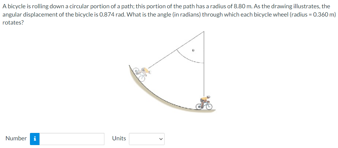 A bicycle is rolling down a circular portion of a path; this portion of the path has a radius of 8.80 m. As the drawing illustrates, the angular displacement of the bicycle is 0.874 rad. What is the angle (in radians) through which each bicycle wheel (radius = 0.360 m) rotates? Number Units