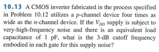 10.13 A CMOS inverter fabricated in the process specified in Problem 10.12 utilizes a p-channel device four times as wide as the n-channel device. If the VDD supply is subject to very-high-frequency noise and there is an equivalent load capacitance of 1 pF, what is the 3-dB cutoff frequency embodied in each gate for this supply noise?