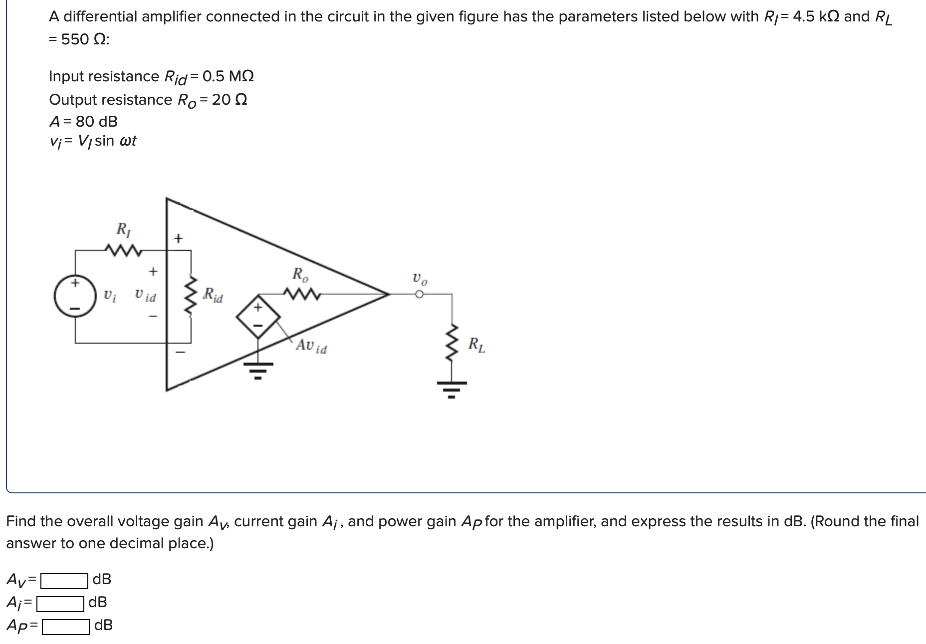 A differential amplifier connected in the circuit in the given figure has the parameters listed below with RI = 4.5 kΩ and RL = 550 Ω: Input resistance Rid = 0.5 MΩ Output resistance RO = 20 Ω A = 80 dB vi = VI sin⁡ωt Find the overall voltage gain AV, current gain Aj, and power gain AP for the amplifier, and express the results in dB. (Round the final answer to one decimal place.) AV = dB Ai = dB AP = dB