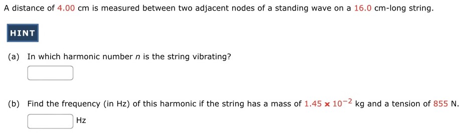 A distance of 4.00 cm is measured between two adjacent nodes of a standing wave on a 16.0 cm -long string. (a) In which harmonic number n is the string vibrating? (b) Find the frequency (in Hz) of this harmonic if the string has a mass of 1.45×10−2 kg and a tension of 855 N. Hz