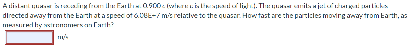 A distant quasar is receding from the Earth at 0.900c (where c is the speed of light). The quasar emits a jet of charged particles directed away from the Earth at a speed of 6.08E+7 m/s relative to the quasar. How fast are the particles moving away from Earth, as measured by astronomers on Earth? m/s