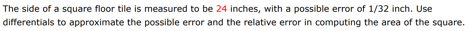 The side of a square floor tile is measured to be 24 inches, with a possible error of 1/32 inch. Use differentials to approximate the possible error and the relative error in computing the area of the square. 