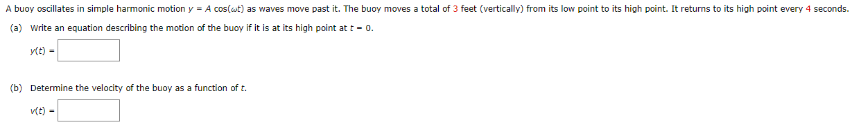 A buoy oscillates in simple harmonic motion y = Acos⁡(ωt) as waves move past it. The buoy moves a total of 3 feet (vertically) from its low point to its high point. It returns to its high point every 4 seconds. (a) Write an equation describing the motion of the buoy if it is at its high point at t = 0. y(t) = (b) Determine the velocity of the buoy as a function of t. v(t) =