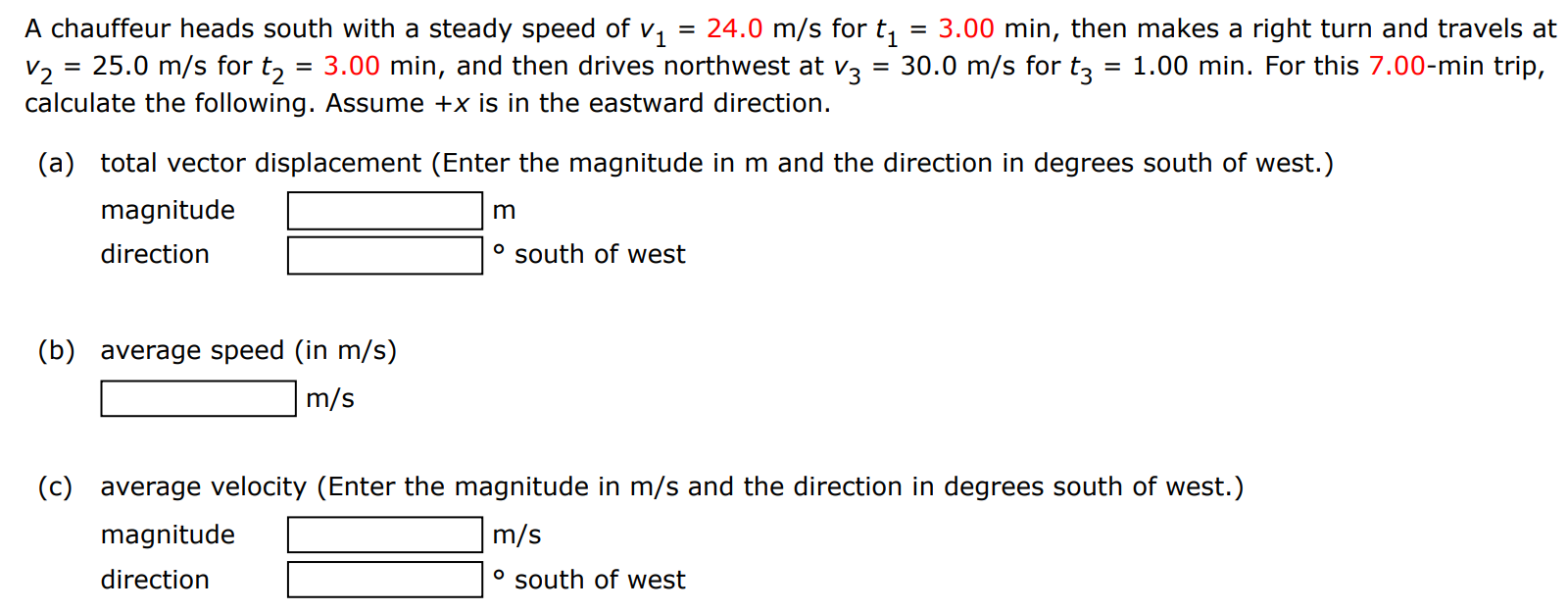 A chauffeur heads south with a steady speed of v1 = 24.0 m/s for t1 = 3.00 min, then makes a right turn and travels at v2 = 25.0 m/s for t2 = 3.00 min, and then drives northwest at v3 = 30.0 m/s for t3 = 1.00 min. For this 7.00−min trip, calculate the following. Assume +x is in the eastward direction. (a) total vector displacement (Enter the magnitude in m and the direction in degrees south of west. ) magnitude m direction ∘ south of west (b) average speed (in m/s) m/s (c) average velocity (Enter the magnitude in m/s and the direction in degrees south of west. ) magnitude m/s direction ∘ south of west 