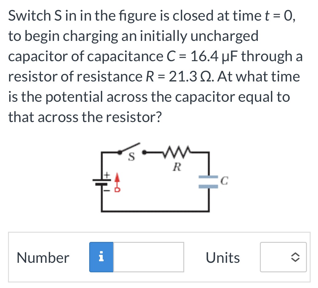 Switch S in in the figure is closed at time t = 0, to begin charging an initially uncharged capacitor of capacitance C = 16.4 μF through a resistor of resistance R = 21.3 Ω. At what time is the potential across the capacitor equal to that across the resistor? Number Units