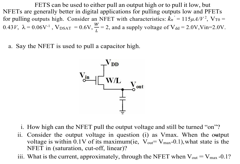 FETS can be used to either pull an output high or to pull it low, but NFETs are generally better in digital applications for pulling outputs low and PFETs for pulling outputs high. Consider an NFET with characteristics: kn′ = 115 μA/V2, VT0 = 0.43 V, λ = 0.06 V−1, VDSAT = 0.6 V, W/L = 2, and a supply voltage of Vdd = 2.0 V, Vin = 2.0V. a. Say the NFET is used to pull a capacitor high. i. How high can the NFET pull the output voltage and still be turned "on"? ii. Consider the output voltage in question (i) as Vmax. When the output voltage is within 0.1 V of its maximum(ie, Vout = Vmax−0.1 ), what state is the NFET in (saturation, cut-off, linear)? iii. What is the current, approximately, through the NFET when Vout = Vmax −0.1?