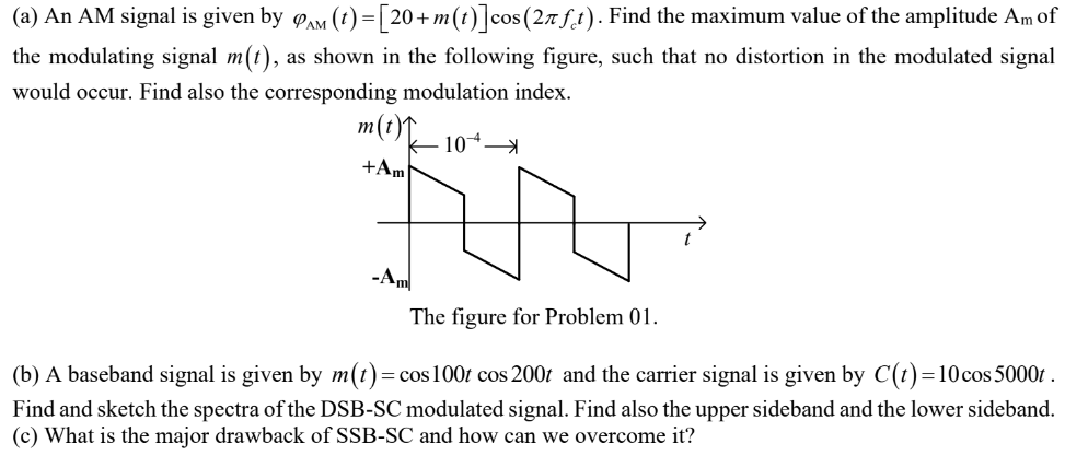 (a) An AM signal is given by φAM(t) = [20 + m(t)]cos⁡(2πfct). Find the maximum value of the amplitude Am of the modulating signal m(t), as shown in the following figure, such that no distortion in the modulated signal would occur. Find also the corresponding modulation index. The figure for Problem 01 . (b) A baseband signal is given by m(t) = cos⁡100t cos⁡200t and the carrier signal is given by C(t) = 10cos⁡5000t. Find and sketch the spectra of the DSB-SC modulated signal. Find also the upper sideband and the lower sideband. (c) What is the major drawback of SSB-SC and how can we overcome it?