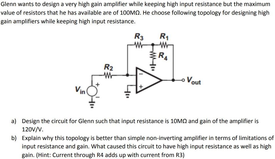 Glenn wants to design a very high gain amplifier while keeping high input resistance but the maximum value of resistors that he has available are of 100 MΩ. He choose following topology for designing high gain amplifiers while keeping high input resistance. a) Design the circuit for Glenn such that input resistance is 10 MΩ and gain of the amplifier is 120 V/V. b) Explain why this topology is better than simple non-inverting amplifier in terms of limitations of input resistance and gain. What caused this circuit to have high input resistance as well as high gain. (Hint: Current through R4 adds up with current from R3)