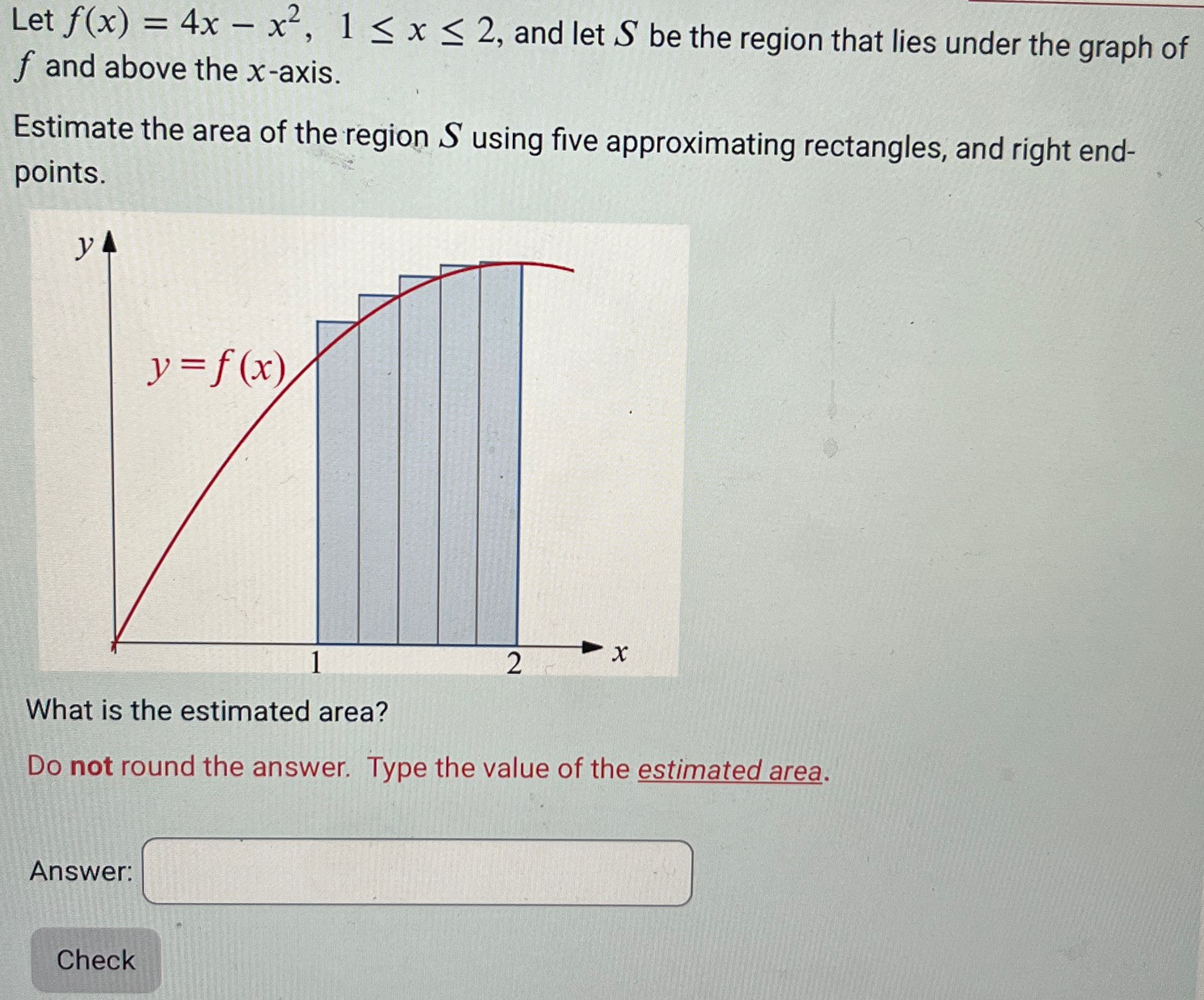 Let f(x) = 4x − x2, 1 ≤ x ≤ 2, and let S be the region that lies under the graph of f and above the x-axis. Estimate the area of the region S using five approximating rectangles, and right endpoints. What is the estimated area? Do not round the answer. Type the value of the estimated area. Answer: Check 