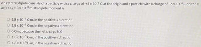 An electric dipole consists of a particle with a charge of +6×10−6 C at the origin and a particle with a charge of −6×10−6 C on the × axis at x = 3×10−3 m. Its dipole moment is: 1.8×10−8 C⋅m, in the positive x direction 1.8×10−8 C⋅m, in the negative x direction 0 C⋅m, because the net charge is 0 1.8×10−8 C⋅m, in the positive y direction 1.8×10−8 C⋅m, in the negative y direction