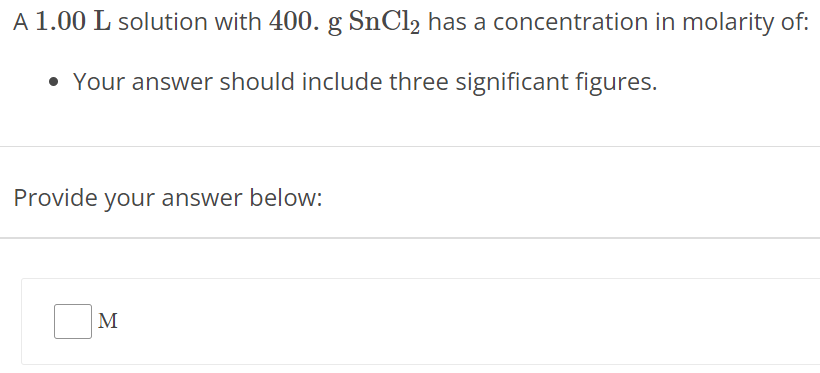 A 1.00 L solution with 400. g SnCl2 has a concentration in molarity of: Your answer should include three significant figures. Provide your answer below: M 