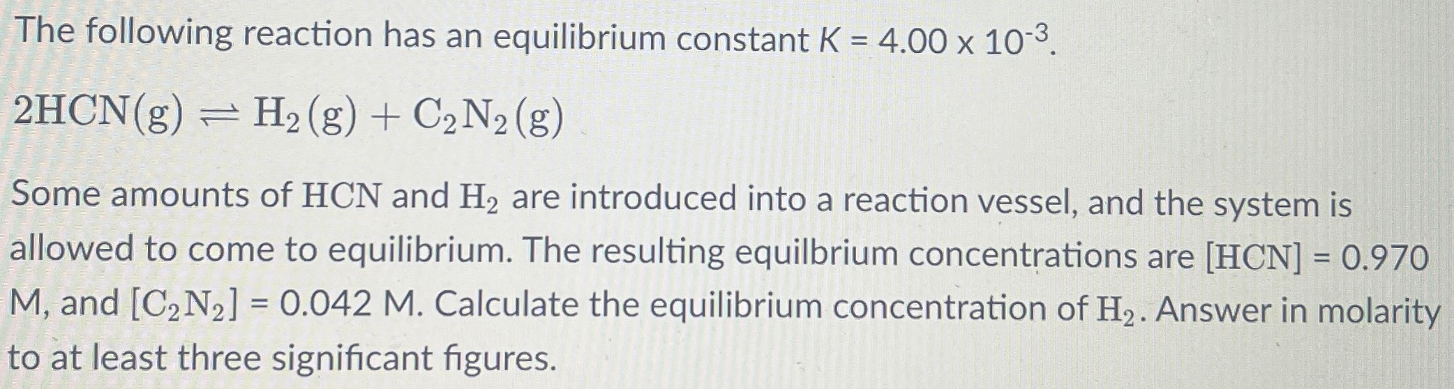 The following reaction has an equilibrium constant K = 4.00×10−3. 2HCN(g) ⇌ H2(g) + C2N2(g) Some amounts of HCN and H2 are introduced into a reaction vessel, and the system is allowed to come to equilibrium. The resulting equilibrium concentrations are [HCN] = 0.970 M, and [C2N2] = 0.042 M. Calculate the equilibrium concentration of H2. Answer in molarity to at least three significant figures.