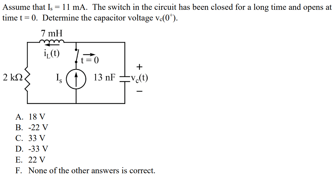 Assume that Is = 11 mA. The switch in the circuit has been closed for a long time and opens at time t = 0. Determine the capacitor voltage vc(0+ ). A. 18 V B. -22 V C. 33 V D. -33 V E. 22 V F. None of the other answers is correct.