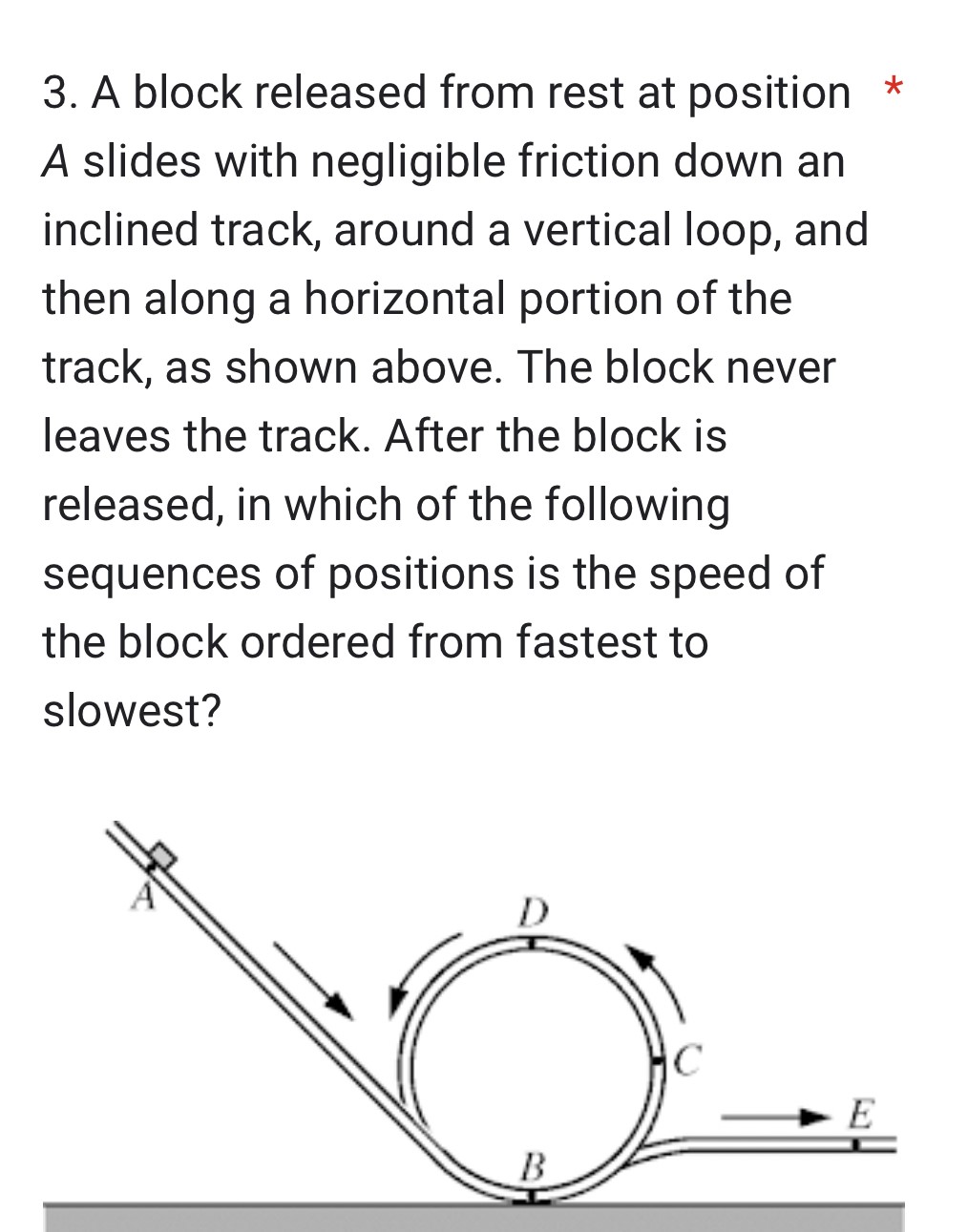 A block released from rest at position A slides with negligible friction down an inclined track, around a vertical loop, and then along a horizontal portion of the track, as shown above. The block never leaves the track. After the block is released, in which of the following sequences of positions is the speed of the block ordered from fastest to slowest?