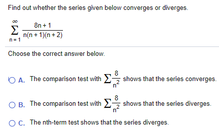 Find out whether the series given below converges or diverges. Σ∞ n=1 8n + 1/n(n + 1)(n + 2) Choose the correct answer below. A. The comparison test with Σ 8/n^2 shows that the series converges. B. The comparison test with Σ 8/n^2 shows that the series diverges. C. The nth-term test shows that the series diverges.