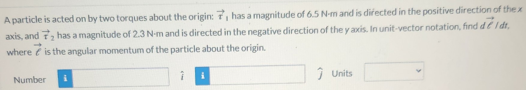 A particle is acted on by two torques about the origin: τ→, has a magnitude of 6.5 N⋅m and is directed in the positive direction of the x axis, and τ→2 has a magnitude of 2.3 N⋅m and is directed in the negative direction of the y axis. In unit-vector notation, find dℓ→/dt, where ℓ→ is the angular momentum of the particle about the origin. Number i^ j^ Units