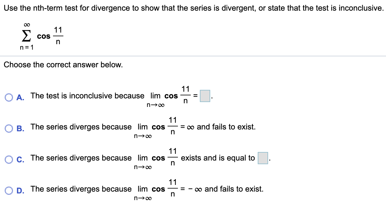 Use the nth-term test for divergence to show that the series is divergent, or state that the test is inconclusive. ∑ n = 1 ∞ cos ⁡ 11 n Choose the correct answer below. A. The test is inconclusive because lim n → ∞ cos ⁡ 11 n = ◻. B. The series diverges because lim n → ∞ cos ⁡ 11 n = ∞ and fails to exist. C. The series diverges because lim n → ∞ cos ⁡ 11 n exists and is equal to ◻. D. The series diverges because lim n → ∞ cos ⁡ 11 n = − ∞ and fails to exist. 