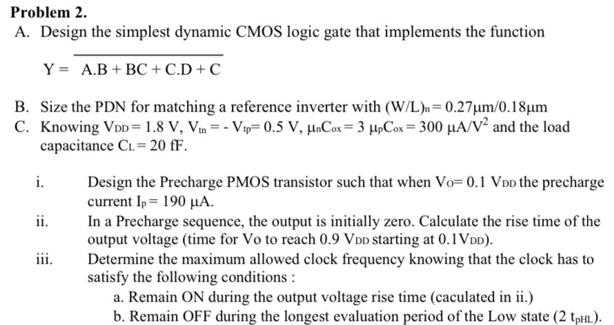 Problem 2. A. Design the simplest dynamic CMOS logic gate that implements the function Y = A⋅B+BC+C⋅D+C― B. Size the PDN for matching a reference inverter with (W/L)n = 0.27 μm/0.18 μm C. Knowing VDD = 1.8 V, Vtn = −Vtp = 0.5 V, μnCox = 3 μpCox = 300 μA/V2 and the load capacitance CL = 20 fF. i. Design the Precharge PMOS transistor such that when V0 = 0.1 VDD the precharge current Ip = 190 μA. ii. In a Precharge sequence, the output is initially zero. Calculate the rise time of the output voltage (time for Vo to reach 0.9 VDD starting at 0.1 VDD). iii. Determine the maximum allowed clock frequency knowing that the clock has to satisfy the following conditions : a. Remain ON during the output voltage rise time (caculated in ii.) b. Remain OFF during the longest evaluation period of the Low state (2 tpHL).