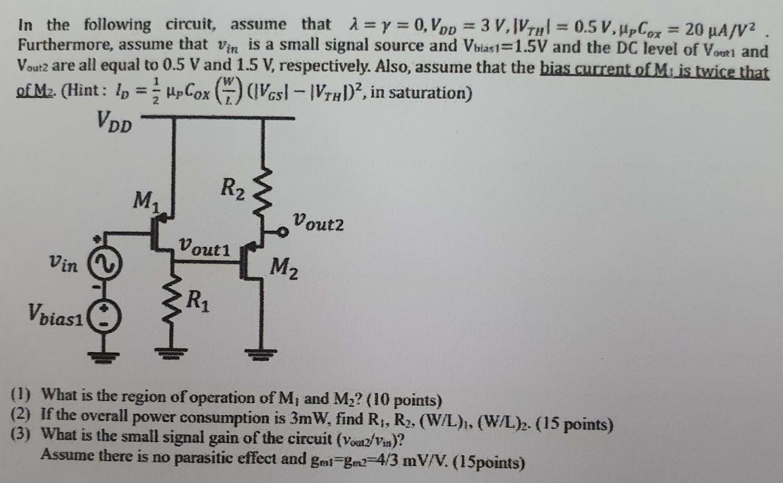 In the following circuit, assume that λ = γ = 0, VDD = 3 V, |VTH| = 0.5 V, μPCox = 20 μA/V2. Furthermore, assume that vin is a small signal source and Vbias1 = 1.5 V and the DC level of Vout1 and Vout2 are all equal to 0.5 V and 1.5 V, respectively. Also, assume that the bias current of M1 is twice that of M2. (Hint: ID = 1/2μpCOX(W/L) (|VGS| − |VTH|)^2, in saturation) (1) What is the region of operation of M1 and M2? (10 points) (2) If the overall power consumption is 3 mW, find R1, R2, (W/L)1, (W/L)2. (15 points) (3) What is the small signal gain of the circuit (vout2/vin)? Assume there is no parasitic effect and gm1 = gm2 = 4/3 mV/V. (15points)