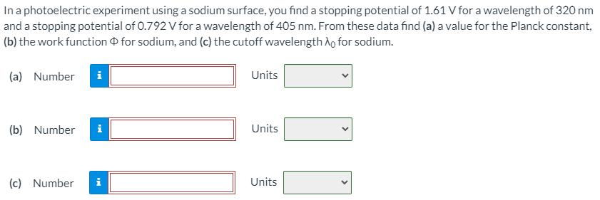 In a photoelectric experiment using a sodium surface, you find a stopping potential of 1.61 V for a wavelength of 320 nm and a stopping potential of 0.792 V for a wavelength of 405 nm. From these data find (a) a value for the Planck constant, (b) the work function Φ for sodium, and (c) the cutoff wavelength λ0 for sodium. (a) Number Units (b) Number Units (c) Number Units