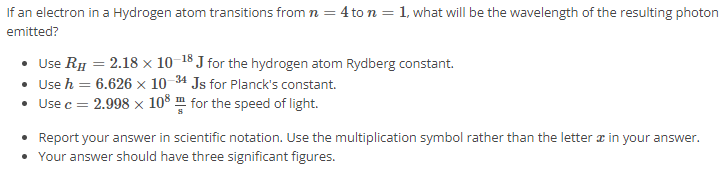 If an electron in a Hydrogen atom transitions from n = 4 to n = 1, what will be the wavelength of the resulting photon emitted? Use RH = 2.18 × 10 −18 J for the hydrogen atom Rydberg constant. Use h = 6.626 × 10 −34 J s for Planck's constant. Use c = 2.998 × 10 8 m s for the speed of light. Report your answer in scientific notation. Use the multiplication symbol rather than the letter x in your answer. Your answer should have three significant figures. 