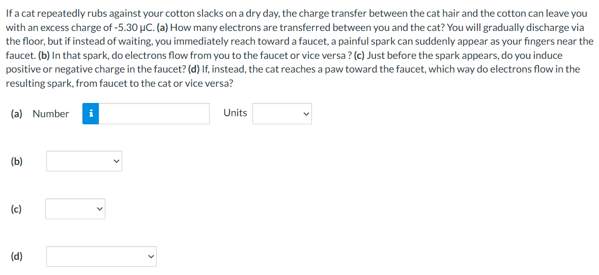 If a cat repeatedly rubs against your cotton slacks on a dry day, the charge transfer between the cat hair and the cotton can leave you with an excess charge of -5.30 μC. (a) How many electrons are transferred between you and the cat? You will gradually discharge via the floor, but if instead of waiting, you immediately reach toward a faucet, a painful spark can suddenly appear as your fingers near the faucet. (b) In that spark, do electrons flow from you to the faucet or vice versa? (c) Just before the spark appears, do you induce positive or negative charge in the faucet? (d) If, instead, the cat reaches a paw toward the faucet, which way do electrons flow in the resulting spark, from faucet to the cat or vice versa? (a) Number Units (b) (c) (d)