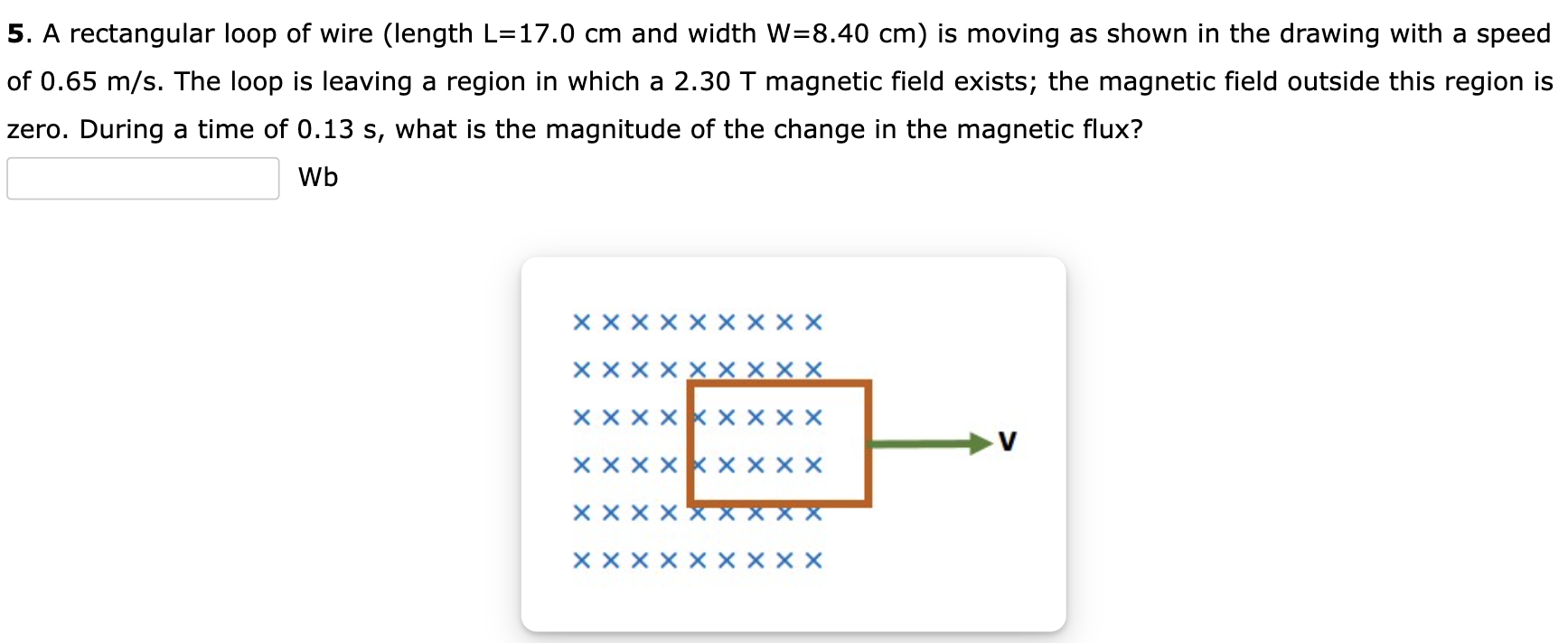 A rectangular loop of wire (length L = 17.0 cm and width W = 8.40 cm) is moving as shown in the drawing with a speed of 0.65 m/s. The loop is leaving a region in which a 2.30 T magnetic field exists; the magnetic field outside this region is zero. During a time of 0.13 s, what is the magnitude of the change in the magnetic flux? Wb