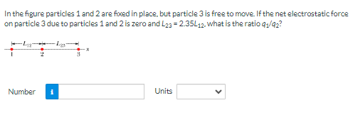 In the figure particles 1 and 2 are fixed in place, but particle 3 is free to move If the net electrostatic force on particle 3 due to particles 1 and 2 is zero and L23 = 2.35L12. what is the ratio q1/q2? Number Units