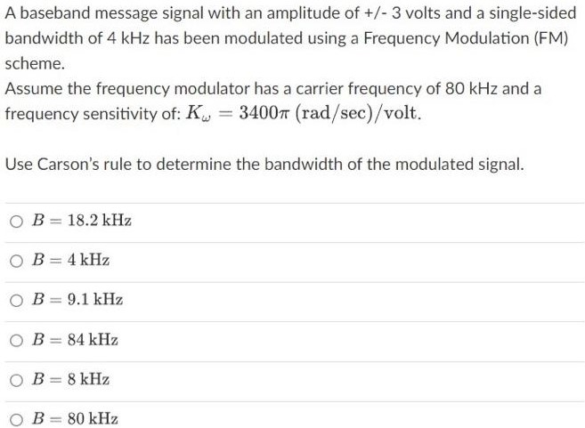 A baseband message signal with an amplitude of +/−3 volts and a single-sided bandwidth of 4 kHz has been modulated using a Frequency Modulation (FM) scheme. Assume the frequency modulator has a carrier frequency of 80 kHz and a frequency sensitivity of: Kω = 3400π (rad/sec)/volt. Use Carson's rule to determine the bandwidth of the modulated signal. B = 18.2 kHz B = 4 kHz B = 9.1 kHz B = 84 kHz B = 8 kHz B = 80 kHz