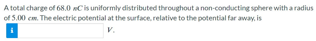 A total charge of 68.0 nC is uniformly distributed throughout a non-conducting sphere with a radius of 5.00 cm. The electric potential at the surface, relative to the potential far away, is V.