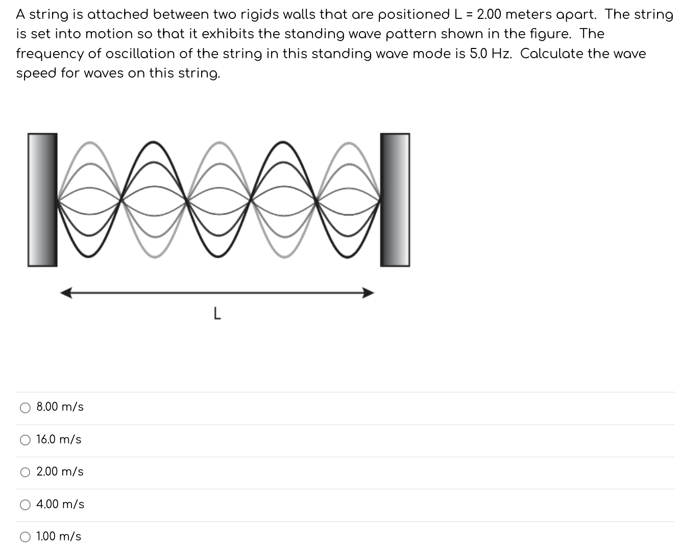 A string is attached between two rigids walls that are positioned L = 2.00 meters apart. The string is set into motion so that it exhibits the standing wave pattern shown in the figure. The frequency of oscillation of the string in this standing wave mode is 5.0 Hz. Calculate the wave speed for waves on this string. 8.00 m/s 16.0 m/s 2.00 m/s 4.00 m/s 1.00 m/s