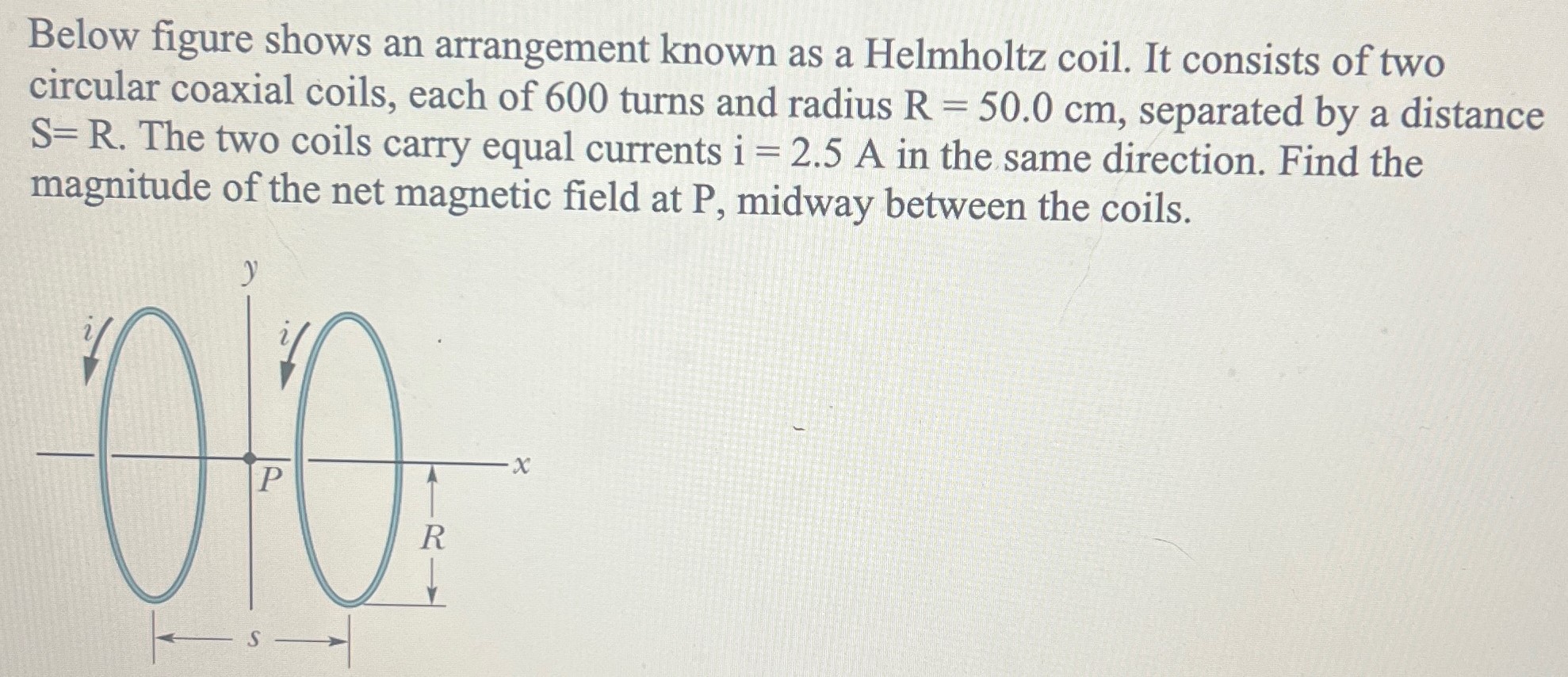 Below figure shows an arrangement known as a Helmholtz coil. It consists of two circular coaxial coils, each of 600 turns and radius R = 50.0 cm, separated by a distance S = R. The two coils carry equal currents i = 2.5 A in the same direction. Find the magnitude of the net magnetic field at P, midway between the coils.