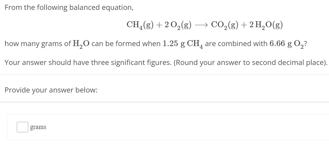 From the following balanced equation, CH4(g) + 2 O2(g) ⟶ CO2(g) + 2 H2O(g) how many grams of H2O can be formed when 1.25 g CH4 are combined with 6.66 g O2 ? Your answer should have three significant figures. (Round your answer to second decimal place). Provide your answer below: grams 