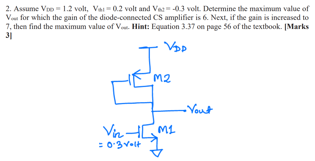 Assume VDD = 1.2 volt, Vth1 = 0.2 volt and Vth 2 = −0.3 volt. Determine the maximum value of Vout for which the gain of the diode-connected CS amplifier is 6 . Next, if the gain is increased to 7, then find the maximum value of Vout. Hint: Equation 3.37 on page 56 of the textbook. [Marks 3]