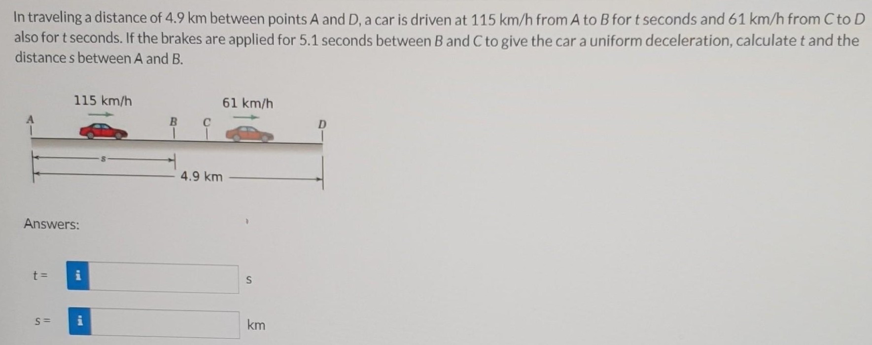 In traveling a distance of 4.9 km between points A and D, a car is driven at 115 km/h from A to B for t seconds and 61 km/h from C to D also for t seconds. If the brakes are applied for 5.1 seconds between B and C to give the car a uniform deceleration, calculate t and the distance s between A and B. Answers: t = s S = km