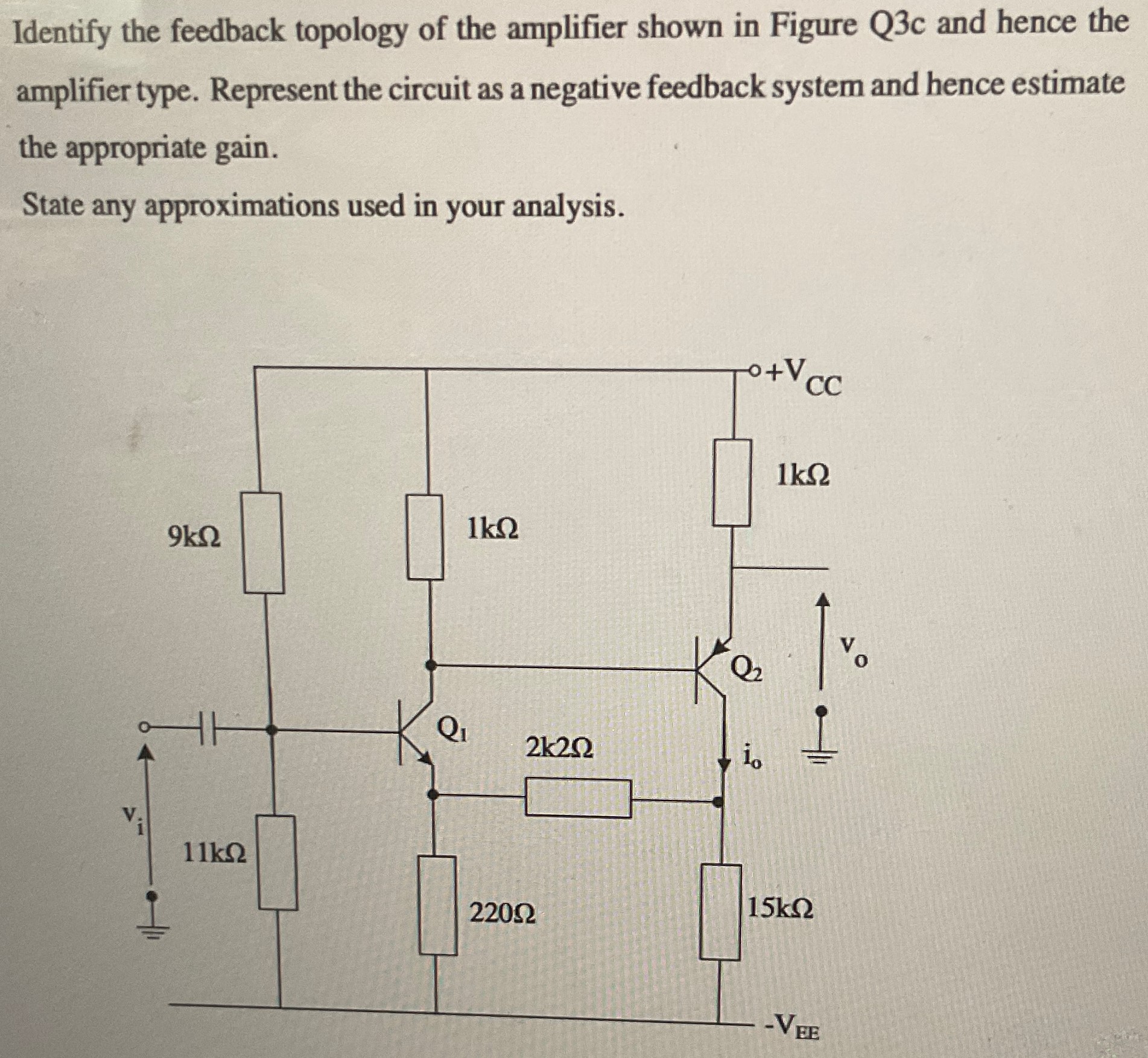 Identify the feedback topology of the amplifier shown in Figure Q3c and hence the amplifier type. Represent the circuit as a negative feedback system and hence estimate the appropriate gain. State any approximations used in your analysis.