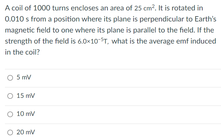 A coil of 1000 turns encloses an area of 25 cm2. It is rotated in 0.010 s from a position where its plane is perpendicular to Earth's magnetic field to one where its plane is parallel to the field. If the strength of the field is 6.0×10−5 T, what is the average emf induced in the coil? 5 mV 15 mV 10 mV 20 mV