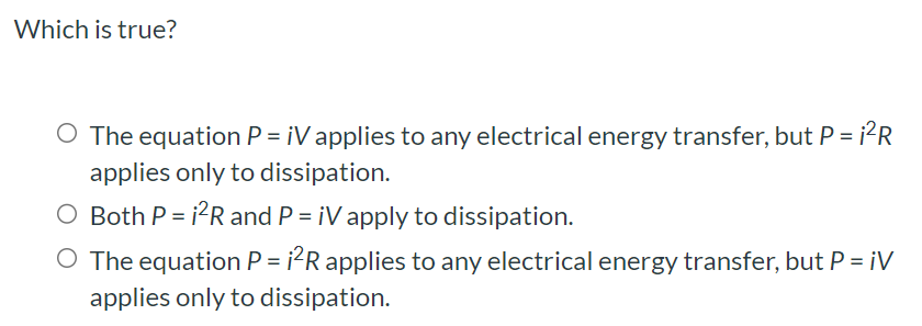 Which is true? The equation P = iV applies to any electrical energy transfer, but P = i2R applies only to dissipation. Both P = i2R and P = iV apply to dissipation. The equation P = i2R applies to any electrical energy transfer, but P = iV applies only to dissipation.